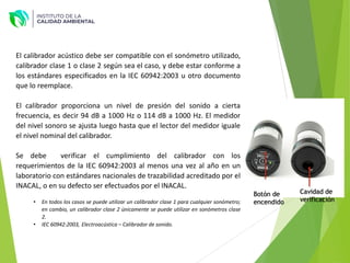 El calibrador acústico debe ser compatible con el sonómetro utilizado,
calibrador clase 1 o clase 2 según sea el caso, y debe estar conforme a
los estándares especificados en la IEC 60942:2003 u otro documento
que lo reemplace.
El calibrador proporciona un nivel de presión del sonido a cierta
frecuencia, es decir 94 dB a 1000 Hz o 114 dB a 1000 Hz. El medidor
del nivel sonoro se ajusta luego hasta que el lector del medidor iguale
el nivel nominal del calibrador.
Se debe verificar el cumplimiento del calibrador con los
requerimientos de la IEC 60942:2003 al menos una vez al año en un
laboratorio con estándares nacionales de trazabilidad acreditado por el
INACAL, o en su defecto ser efectuados por el INACAL.
• En todos los casos se puede utilizar un calibrador clase 1 para cualquier sonómetro;
en cambio, un calibrador clase 2 únicamente se puede utilizar en sonómetros clase
2.
• IEC 60942:2003, Electroacústica – Calibrador de sonido.
Cavidad de
verificación
Botón de
encendido
 