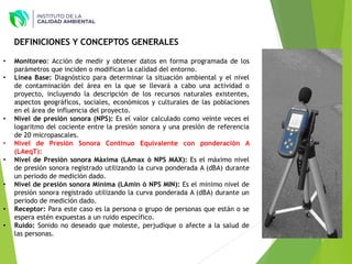 • Monitoreo: Acción de medir y obtener datos en forma programada de los
parámetros que inciden o modifican la calidad del entorno.
• Línea Base: Diagnóstico para determinar la situación ambiental y el nivel
de contaminación del área en la que se llevará a cabo una actividad o
proyecto, incluyendo la descripción de los recursos naturales existentes,
aspectos geográficos, sociales, económicos y culturales de las poblaciones
en el área de influencia del proyecto.
• Nivel de presión sonora (NPS): Es el valor calculado como veinte veces el
logaritmo del cociente entre la presión sonora y una presión de referencia
de 20 micropascales.
• Nivel de Presión Sonora Continuo Equivalente con ponderación A
(LAeqT):
• Nivel de Presión sonora Máxima (LAmax ò NPS MAX): Es el máximo nivel
de presión sonora registrado utilizando la curva ponderada A (dBA) durante
un periodo de medición dado.
• Nivel de presión sonora Mínima (LAmin ò NPS MIN): Es el mínimo nivel de
presión sonora registrado utilizando la curva ponderada A (dBA) durante un
periodo de medición dado.
• Receptor: Para este caso es la persona o grupo de personas que están o se
espera estén expuestas a un ruido específico.
• Ruido: Sonido no deseado que moleste, perjudique o afecte a la salud de
las personas.
DEFINICIONES Y CONCEPTOS GENERALES
 