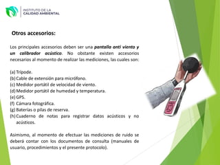 Los principales accesorios deben ser una pantalla anti viento y
un calibrador acústico. No obstante existen accesorios
necesarios al momento de realizar las mediciones, las cuales son:
(a) Trípode.
(b)Cable de extensión para micrófono.
(c) Medidor portátil de velocidad de viento.
(d)Medidor portátil de humedad y temperatura.
(e) GPS.
(f) Cámara fotográfica.
(g) Baterías o pilas de reserva.
(h)Cuaderno de notas para registrar datos acústicos y no
acústicos.
Asimismo, al momento de efectuar las mediciones de ruido se
deberá contar con los documentos de consulta (manuales de
usuario, procedimientos y el presente protocolo).
Otros accesorios:
 