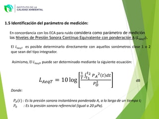 1.5 Identificación del parámetro de medición:
En concordancia con los ECA para ruido considera como parámetro de medición
los Niveles de Presión Sonora Continuo Equivalente con ponderación A (LAeqT).
El LAeqT es posible determinarlo directamente con aquellos sonómetros clase 1 o 2
que sean del tipo integrador.
Asimismo, El LAeqT, puede ser determinado mediante la siguiente ecuación:
𝐿𝐴𝑒𝑞𝑇 = 10 log
1
𝑇
‫׬‬
𝑡1
𝑡2 𝑃𝐴
2 𝑡 𝑑𝑡
𝑃𝑂
2 dB
Donde:
𝑃𝐴(𝑡) : Es la presión sonora instantánea ponderada A, a lo largo de un tiempo t;
𝑃0 : Es la presión sonora referencial (igual a 20 µPa).
 