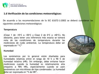 1.6 Verificación de las condiciones meteorológicas:
De acuerdo a las recomendaciones de la IEC 61672-1:2002 se deberá considerar las
siguientes condiciones meteorológicas:
Temperatura
(Clase 1 de -10°C a +50°C y Clase 2 de 0°C a +40°C). No
obstante, para tener una referencia más exacta se tomará
nota de las condiciones de temperatura durante las
mediciones de ruido ambiental. La temperatura debe ser
expresada en “°C”
Humedad
Los sonómetros por lo general están diseñadas para
humedades relativas entre el rango de 10 % a 90 % de
humedad relativa (HR). Sin embargo, debe evitarse hacer
mediciones cuando la humedad es relativamente alta
(mayores a 90% HR), especialmente cuando se usen
sonómetros con micrófonos de tipo condensador. La humedad
debe ser expresada en “% de HR”.
 