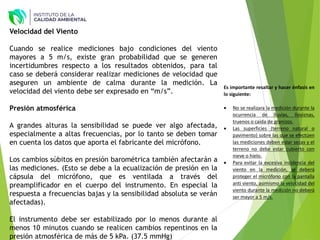 Es importante resaltar y hacer énfasis en
lo siguiente:
 No se realizara la medición durante la
ocurrencia de lluvias, lloviznas,
truenos o caída de granizos.
 Las superficies (terreno natural o
pavimento) sobre las que se efectúen
las mediciones deben estar secas y el
terreno no debe estar cubierto con
nieve o hielo.
 Para evitar la excesiva incidencia del
viento en la medición, se deberá
proteger el micrófono con la pantalla
anti viento, asimismo la velocidad del
viento durante la medición no deberá
ser mayor a 5 m/s.
Velocidad del Viento
Cuando se realice mediciones bajo condiciones del viento
mayores a 5 m/s, existe gran probabilidad que se generen
incertidumbres respecto a los resultados obtenidos, para tal
caso se deberá considerar realizar mediciones de velocidad que
aseguren un ambiente de calma durante la medición. La
velocidad del viento debe ser expresado en “m/s”.
Presión atmosférica
A grandes alturas la sensibilidad se puede ver algo afectada,
especialmente a altas frecuencias, por lo tanto se deben tomar
en cuenta los datos que aporta el fabricante del micrófono.
Los cambios súbitos en presión barométrica también afectarán a
las mediciones. (Esto se debe a la ecualización de presión en la
cápsula del micrófono, que es ventilada a través del
preamplificador en el cuerpo del instrumento. En especial la
respuesta a frecuencias bajas y la sensibilidad absoluta se verán
afectadas).
El instrumento debe ser estabilizado por lo menos durante al
menos 10 minutos cuando se realicen cambios repentinos en la
presión atmosférica de más de 5 kPa. (37.5 mmHg)
 