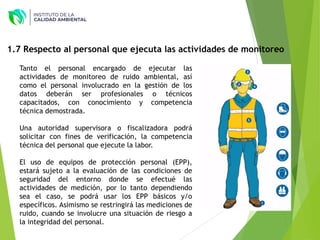 Tanto el personal encargado de ejecutar las
actividades de monitoreo de ruido ambiental, así
como el personal involucrado en la gestión de los
datos deberán ser profesionales o técnicos
capacitados, con conocimiento y competencia
técnica demostrada.
Una autoridad supervisora o fiscalizadora podrá
solicitar con fines de verificación, la competencia
técnica del personal que ejecute la labor.
El uso de equipos de protección personal (EPP),
estará sujeto a la evaluación de las condiciones de
seguridad del entorno donde se efectué las
actividades de medición, por lo tanto dependiendo
sea el caso, se podrá usar los EPP básicos y/o
específicos. Asimismo se restringirá las mediciones de
ruido, cuando se involucre una situación de riesgo a
la integridad del personal.
1.7 Respecto al personal que ejecuta las actividades de monitoreo
 