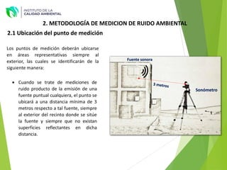 2.1 Ubicación del punto de medición
Los puntos de medición deberán ubicarse
en áreas representativas siempre al
exterior, las cuales se identificarán de la
siguiente manera:
 Cuando se trate de mediciones de
ruido producto de la emisión de una
fuente puntual cualquiera, el punto se
ubicará a una distancia mínima de 3
metros respecto a tal fuente, siempre
al exterior del recinto donde se sitúe
la fuente y siempre que no existan
superficies reflectantes en dicha
distancia.
Fuente sonora
Sonómetro
2. METODOLOGÍA DE MEDICION DE RUIDO AMBIENTAL
 