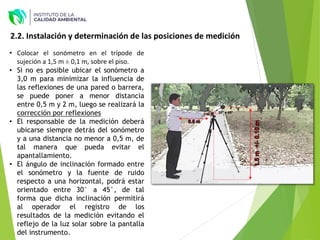 2.2. Instalación y determinación de las posiciones de medición
30° a 45°
• Colocar el sonómetro en el trípode de
sujeción a 1,5 m ± 0,1 m, sobre el piso.
• Si no es posible ubicar el sonómetro a
3,0 m para minimizar la influencia de
las reflexiones de una pared o barrera,
se puede poner a menor distancia
entre 0,5 m y 2 m, luego se realizará la
corrección por reflexiones
• El responsable de la medición deberá
ubicarse siempre detrás del sonómetro
y a una distancia no menor a 0,5 m, de
tal manera que pueda evitar el
apantallamiento.
• El ángulo de inclinación formado entre
el sonómetro y la fuente de ruido
respecto a una horizontal, podrá estar
orientado entre 30° a 45°, de tal
forma que dicha inclinación permitirá
al operador el registro de los
resultados de la medición evitando el
reflejo de la luz solar sobre la pantalla
del instrumento.
 