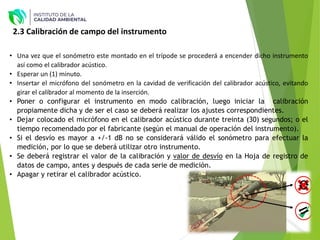 2.3 Calibración de campo del instrumento
• Una vez que el sonómetro este montado en el trípode se procederá a encender dicho instrumento
así como el calibrador acústico.
• Esperar un (1) minuto.
• Insertar el micrófono del sonómetro en la cavidad de verificación del calibrador acústico, evitando
girar el calibrador al momento de la inserción.
• Poner o configurar el instrumento en modo calibración, luego iniciar la calibración
propiamente dicha y de ser el caso se deberá realizar los ajustes correspondientes.
• Dejar colocado el micrófono en el calibrador acústico durante treinta (30) segundos; o el
tiempo recomendado por el fabricante (según el manual de operación del instrumento).
• Si el desvío es mayor a +/-1 dB no se considerará válido el sonómetro para efectuar la
medición, por lo que se deberá utilizar otro instrumento.
• Se deberá registrar el valor de la calibración y valor de desvío en la Hoja de registro de
datos de campo, antes y después de cada serie de medición.
• Apagar y retirar el calibrador acústico.
 