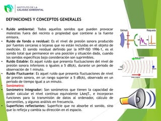 • Ruido ambiental: Todos aquellos sonidos que pueden provocar
molestias fuera del recinto o propiedad que contiene a la fuente
emisora.
• Ruido de fondo o residual: Es el nivel de presión sonora producido
por fuentes cercanas o lejanas que no están incluidas en el objeto de
medición. El sonido residual definido por la NTP-ISO 1996-1, es el
sonido total que permanece en una posición y situación dada, cuando
los sonidos específicos bajo consideración son suprimibles.
• Ruido Estable: Es aquel ruido que presenta fluctuaciones del nivel de
presión sonora inferiores o iguales a 5 dB(A), durante un periodo de
observación de 1 minuto.
• Ruido Fluctuante: Es aquel ruido que presenta fluctuaciones de nivel
de presión sonora, en un rango superior a 5 dB(A), observado en un
período de tiempo igual a un minuto.
• Sonómetro:
• Sonómetro Integrador: Son sonómetros que tienen la capacidad de
poder calcular el nivel continuo equivalente LAeqT., e incorporan
funciones para la transmisión de datos al ordenador, cálculo de
percentiles, y algunos análisis en frecuencia.
• Superficies reflectantes: Superficie que no absorbe el sonido, sino
que lo refleja y cambia su dirección en el espacio.
DEFINICIONES Y CONCEPTOS GENERALES
 