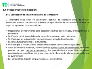 2.4 Procedimiento de medición:
El sonómetro debe estar en condiciones óptimas de operación antes de realizar
mediciones sonoras. Para evaluar el estado de operatividad del instrumento, se debe de
seguir las siguientes recomendaciones:
 Inspeccionar el instrumento para descartar posibles daños físicos, principalmente el
micrófono.
 Verificar la condición de la batería, tanto del sonómetro y del calibrador;
 Verificar que los instrumentos estén dentro del periodo de calibración;
 Poner en funcionamiento el instrumento.
 Verificar que la fecha y la hora del sonómetro estén correctamente ajustadas.
 Antes de iniciar la medición, se verificará las ponderaciones de la medición, las cuales
pueden ser por tiempo y frecuencia, los procedimientos específicos requieren
ponderaciones específicas, por lo que, estas serán de acuerdo a la fuente de ruido que
se quiere medir.
 Los sonómetros deberán ser promediadores-integradores.
2.4.1 Verificación del instrumento antes de la medición
 