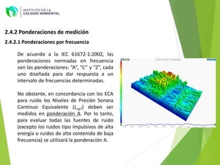 2.4.2 Ponderaciones de medición
De acuerdo a la IEC 61672-1:2002, las
ponderaciones normadas en frecuencia
son las ponderaciones: “A”, “C” y “Z”, cada
uno diseñada para dar respuesta a un
intervalo de frecuencias determinadas.
No obstante, en concordancia con los ECA
para ruido los Niveles de Presión Sonora
Continuo Equivalente (LeqT) deben ser
medidos en ponderación A. Por lo tanto,
para evaluar todas las fuentes de ruido
(excepto los ruidos tipo impulsivos de alta
energía o ruidos de alto contenido de baja
frecuencia) se utilizará la ponderación A.
2.4.2.1 Ponderaciones por frecuencia
 