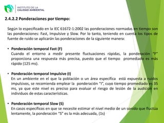 Según lo especificado en la IEC 61672-1:2002 las ponderaciones normadas en tiempo son
las ponderaciones: Fast, Impulsive y Slow. Por lo tanto, teniendo en cuenta los tipos de
fuente de ruido se aplicarán las ponderaciones de la siguiente manera:
• Ponderación temporal Fast (F)
Cuando el entorno a medir presente fluctuaciones rápidas, la ponderación “F”
proporciona una respuesta más precisa, puesto que el tiempo promediado es más
rápido (125 ms).
• Ponderación temporal Impulsive (I)
En un ambiente en el que la población o un área específica está expuesta a ruidos
impulsivos, se recomienda emplear la ponderación “I”, cuyo tiempo promediado es 35
ms, ya que este nivel es preciso para evaluar el riesgo de lesión de la audición en
individuos de estas características.
• Ponderación temporal Slow (S)
En casos específicos en que se necesite estimar el nivel medio de un sonido que fluctúa
lentamente, la ponderación “S” es la más adecuada, (1s)
2.4.2.2 Ponderaciones por tiempo:
 