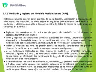 2.4.3 Medición y registro del Nivel de Presión Sonora (NPS).
Habiendo cumplido con los pasos previos, de la calibración, verificación e instalación del
instrumento de medición, se debe seguir el siguiente procedimiento para realizar las
mediciones, utilizando para ello la Hoja de registro de datos de campo de ruido ambiental
contenido en el Anexo 2.
 Registrar las coordenadas de ubicación de punto de medición en el sistema de
coordenadas UTM Datum WGS84
 Medir y registrar las condiciones climáticas (velocidad del viento, temperatura, presión
atmosférica y humedad) antes de la medición del nivel de presión sonora, tales
mediciones se deberán realizar a la misma altura de referencia del instrumento.
 Iniciar la medición del nivel de presión sonora de interés, considerando los periodos
(tiempos de medición) y las ponderaciones previamente configuradas.
 Si las mediciones realizadas en cada minuto en modo LAeqT, presentan variaciones
menores o iguales a 5 dB(A), se considerará dicho ruido como continuo o estable. En
dichos casos, se efectuarán las mediciones de LAeqT de 10 minutos por cada punto de
medición del área representativa.
 Si las mediciones realizadas en cada minuto, en modo LAeqT, presenta variaciones mayores
a 5 dB(A) observados durante ese período, entonces se considerará dicho ruido como
fluctuante. En dichos casos, se efectuarán mediciones de 15 minutos por cada punto de
medición para obtener una mejor representatividad del nivel de presión sonora.
 