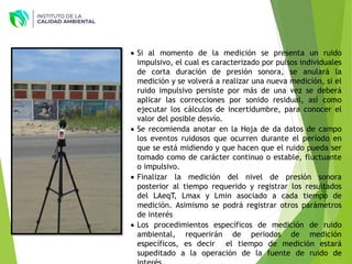  Si al momento de la medición se presenta un ruido
impulsivo, el cual es caracterizado por pulsos individuales
de corta duración de presión sonora, se anulará la
medición y se volverá a realizar una nueva medición, si el
ruido impulsivo persiste por más de una vez se deberá
aplicar las correcciones por sonido residual, así como
ejecutar los cálculos de incertidumbre, para conocer el
valor del posible desvío.
 Se recomienda anotar en la Hoja de da datos de campo
los eventos ruidosos que ocurren durante el período en
que se está midiendo y que hacen que el ruido pueda ser
tomado como de carácter continuo o estable, fluctuante
o impulsivo.
 Finalizar la medición del nivel de presión sonora
posterior al tiempo requerido y registrar los resultados
del LAeqT, Lmax y Lmin asociado a cada tiempo de
medición. Asimismo se podrá registrar otros parámetros
de interés
 Los procedimientos específicos de medición de ruido
ambiental, requerirán de periodos de medición
específicos, es decir el tiempo de medición estará
supeditado a la operación de la fuente de ruido de
 