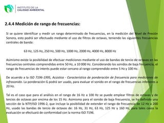 2.4.4 Medición de rango de frecuencias:
Si se quiere identificar y medir un rango determinado de frecuencias, en la medición del Nivel de Presión
Sonora, esto podrá ser efectuado mediante el uso de filtros de octavas, teniendo las siguientes frecuencias
centrales de banda:
63 Hz, 125 Hz, 250 Hz, 500 Hz, 1000 Hz, 2000 Hz, 4000 Hz, 8000 Hz
Asimismo existe la posibilidad de efectuar mediciones mediante el uso de bandas de tercio de octavas en las
frecuencias centrales comprendidas entre 50 Hz, a 10 000 Hz. Considerando los sonidos de baja frecuencia, el
rango de frecuencias de interés puede estar cercano al rango comprendido entre 5 Hz y 100 Hz.
De acuerdo a la ISO 7196-1995, Acústica - Característica de ponderación de frecuencia para mediciones de
infrasonido. La ponderación G podrá ser usado, para evaluar el sonido en el rango de frecuencias inferiores a
20 Hz.
Tal es el caso que para el análisis en el rango de 16 Hz a 100 Hz se puede emplear filtros de octavas y de
tercios de octavas por encima de los 15 Hz. Asimismo para el sonido de baja frecuencia, se ha definido una
sección de la NTP/ISO 1996-2, que incluye la posibilidad de extender el rango de frecuencia de 12 Hz a 200
Hz, usado las bandas de tercio de octavas de: 16 Hz, 31 Hz, 63 Hz, 125 Hz y 160 Hz, para tales casos la
evaluación se efectuará de conformidad con la norma ISO 7196.
 