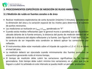 3. PROCEDIMIENTOS ESPECÍFICOS DE MEDICIÓN DE RUIDO AMBIENTAL.
3.1 Medición de ruido en fuentes zonales o de área
 Realizar mediciones exploratorias de corta duración (máximo 5 minutos), considerando
la dimensión del área y la variación espacial de los niveles para determinar el número
de puntos necesarios.
 Las mediciones se realizarán en LAeqT y Lmax, ponderada en “F”
 Cuando exista medios reflectantes (por lo general muros o paredes) que se encuentren
ubicado delante de la fuente emisora, la distancia del punto de medición deberá ser el
doble de la distancia del objeto reflectante y la fuente. (ver figura N° 4 del ítem 7.1), de
lo contrario de ser imposible esta condición se deberá aplicar las correcciones por
reflexión.
 El instrumentos debe estar montado sobre el trípode de sujeción a 1.5 +/- 0.1 m sobre
el nivel del piso.
 La medición deberá ser ejecutada cuando mínimamente dos fuentes puntuales se
encuentren generando ruido al mismo tiempo.
 El tiempo de medición debe cubrir las variaciones significativas de las fuentes
generadoras. Este tiempo debe cubrir mínimo tres variaciones; en el caso que no se
lleguen a cubrir lo señalado en este intervalo se pueda medir un periodo productivo.
 