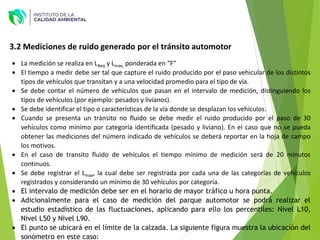  La medición se realiza en LAeq y Lmax, ponderada en “F”
 El tiempo a medir debe ser tal que capture el ruido producido por el paso vehicular de los distintos
tipos de vehículos que transitan y a una velocidad promedio para el tipo de vía.
 Se debe contar el número de vehículos que pasan en el intervalo de medición, distinguiendo los
tipos de vehículos (por ejemplo: pesados y livianos).
 Se debe identificar el tipo o características de la vía donde se desplazan los vehículos.
 Cuando se presenta un tránsito no fluido se debe medir el ruido producido por el paso de 30
vehículos como mínimo por categoría identificada (pesado y liviano). En el caso que no se pueda
obtener las mediciones del número indicado de vehículos se deberá reportar en la hoja de campo
los motivos.
 En el caso de transito fluido de vehículos el tiempo mínimo de medición será de 20 minutos
continuos.
 Se debe registrar el Lmax, la cual debe ser registrada por cada una de las categorías de vehículos
registrados y considerando un mínimo de 30 vehículos por categoría.
 El intervalo de medición debe ser en el horario de mayor tráfico u hora punta.
 Adicionalmente para el caso de medición del parque automotor se podrá realizar el
estudio estadístico de las fluctuaciones, aplicando para ello los percentiles: Nivel L10,
Nivel L50 y Nivel L90.
 El punto se ubicará en el límite de la calzada. La siguiente figura muestra la ubicación del
sonómetro en este caso:
3.2 Mediciones de ruido generado por el tránsito automotor
 