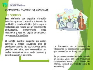 EL SONIDO
Esta definida por aquella vibración
acústica que se transmite a través de
un fluido o medio elástico (aire, agua o
material) por medio de un movimiento
ondulatorio, denominada onda
mecánica y que es capaz de producir
una sensación audible.
El sonido audible consiste en ondas
sonoras y ondas acústicas que se
producen cuando las oscilaciones de la
presión del aire, son convertidas en
ondas mecánicas en el oído humano y
percibidas por el cerebro.
DEFINICIONES Y CONCEPTOS GENERALES
La frecuencia es el número de
vibraciones u oscilaciones completas
que se efectúan en 1 segundo.
Se producen sonidos audibles cuando
un cuerpo vibra con una frecuencia
comprendida entre 20 y 20000 Hz
(Hercio, unidad de medida para la
frecuencia).
 