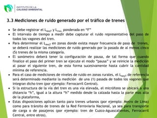  Se debe registrar el LAeqT y Lmax, ponderada en “F”
 El intervalo de tiempo a medir debe capturar el ruido representativo del paso de
todos los vagones del tren.
 Para determinar el LAeqT en zonas donde exista mayor frecuencia de paso de trenes,
se deberá realizar las mediciones de ruido generado por la pasada de al menos cinco
(5) trenes de la misma categoría.
 El sonómetro deberá tener la configuración de pausa, de tal forma que cuando
finalice el paso del primer tren se ejecute el modo “pausa” y se reinicie la medición
al pasar el siguiente tren, de esta forma sucesivamente hasta cubrir la cantidad
mínima de referencia.
 Para el caso de mediciones de niveles de ruido en zonas rurales, el LAeqT de referencia
será determinado mediante la medición de una (1) pasada de todos los vagones que
integran dicho tren (por ejemplo: Ferrocarril Central).
 Si la estructura de la vía del tren es una vía elevada, el micrófono se ubicará a una
distancia “h”, igual a la altura “h” medido desde la calzada hasta la parte más alta
de la plataforma,
 Estas disposiciones aplican tanto para trenes urbanos (por ejemplo: Metro de Lima)
como para tránsito de trenes de la Red Ferroviaria Nacional, ya sea para transporte
de carga o de pasajeros (por ejemplo: tren de Cuzco-Aguascalientes, Ferrocarril
Central, entre otros).
3.3 Mediciones de ruido generado por el tráfico de trenes
 
