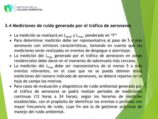  La medición se realizará en LAeqT y Lmax, ponderada en “F”
 Para determinar medición debe ser representativa al paso de 5 o más
aeronaves con similares características, tomando en cuenta que las
mediciones serán realizadas en eventos de despegue o aterrizaje.
 La medición del Lmáx generado por el tráfico de aeronaves en zonas
residenciales debe darse en el momento de sobrevuelo más cercano.
 La medición del Lmax debe ser representativa de al menos 5 o más
eventos relevantes, en el caso que no se pueda obtener estas
mediciones del número indicado de aeronaves, se deberá reportar en la
hoja de campo los motivos.
 Para casos de evaluación y diagnóstico de ruido ambiental generado por
el tráfico de aeronaves se podrá realizar periodos de mediciones
continuas (12 horas a 24 horas), según los horarios de medición
establecidos, con el propósito de identificar los eventos o periodos con
mayor frecuencia de ruido, cuyo fin sea la de gestionar prácticas de
manejo del ruido ambiental.
3.4 Mediciones de ruido generado por el tráfico de aeronaves
 