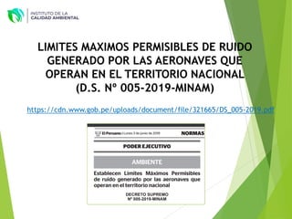 LIMITES MAXIMOS PERMISIBLES DE RUIDO
GENERADO POR LAS AERONAVES QUE
OPERAN EN EL TERRITORIO NACIONAL
(D.S. Nº 005-2019-MINAM)
https://cdn.www.gob.pe/uploads/document/file/321665/DS_005-2019.pdf
 