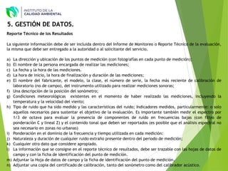 Reporte Técnico de los Resultados
La siguiente información debe de ser incluida dentro del Informe de Monitoreo o Reporte Técnico de la evaluación,
la misma que debe ser entregado a la autoridad o al solicitante del servicio.
a) La dirección y ubicación de los puntos de medición (con fotografías en cada punto de medición);
b) El nombre de la persona encargada de realizar las mediciones;
c) La fecha y la hora de las mediciones.
d) La hora de inicio, la hora de finalización y duración de las mediciones;
e) El nombre del fabricante, el modelo, la clase, el número de serie, la fecha más reciente de calibración de
laboratorio (no de campo), del instrumento utilizado para realizar mediciones sonoras;
f) Una descripción de la posición del sonómetro;
g) Condiciones meteorológicas existentes en el momento de haber realizado las mediciones, incluyendo la
temperatura y la velocidad del viento;
h) Tipo de ruido que ha sido medido y las características del ruido; Indicadores medidos, particularmente: o solo
aquellos necesarios para sustentar el objetivo de la evaluación. Es importante también medir el espectro por
1/3 de octava para evaluar la presencia de componentes de ruido en frecuencias bajas (con filtro de
ponderación C y lineal Z) y el contenido tonal que deben ser reportados (es posible que el análisis espectral no
sea necesario en zonas no urbanas)
i) Ponderación en el dominio de la frecuencia y tiempo utilizada en cada medición:
j) Naturaleza y duración de cualquier ruido extraño presente dentro del periodo de medición;
k) Cualquier otro dato que considere apropiado.
l) La información que se consigne en el reporte técnico de resultados, debe ser trazable con las hojas de datos de
campo y con la ficha de identificación del punto de medición.
m) Adjuntar la Hoja de datos de campo y la ficha de identificación del punto de medición.
n) Adjuntar una copia del certificado de calibración, tanto del sonómetro como del calibrador acústico.
5. GESTIÓN DE DATOS.
 