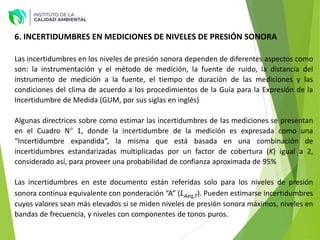 Las incertidumbres en los niveles de presión sonora dependen de diferentes aspectos como
son: la instrumentación y el método de medición, la fuente de ruido, la distancia del
instrumento de medición a la fuente, el tiempo de duración de las mediciones y las
condiciones del clima de acuerdo a los procedimientos de la Guía para la Expresión de la
Incertidumbre de Medida (GUM, por sus siglas en inglés)
Algunas directrices sobre como estimar las incertidumbres de las mediciones se presentan
en el Cuadro N° 1, donde la incertidumbre de la medición es expresada como una
“Incertidumbre expandida”, la misma que está basada en una combinación de
incertidumbres estandarizadas multiplicadas por un factor de cobertura (K) igual a 2,
considerado así, para proveer una probabilidad de confianza aproximada de 95%
Las incertidumbres en este documento están referidas solo para los niveles de presión
sonora continua equivalente con ponderación “A” (LAeq,T). Pueden estimarse incertidumbres
cuyos valores sean más elevados si se miden niveles de presión sonora máximos, niveles en
bandas de frecuencia, y niveles con componentes de tonos puros.
6. INCERTIDUMBRES EN MEDICIONES DE NIVELES DE PRESIÓN SONORA
 