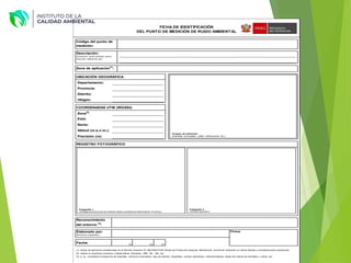 UBICACIÓN GEOGRÁFICA
Departamento:
Provincia:
Distrito:
Ubigeo:
COORDENADAS UTM (WGS84)
Zona
(2)
:
Este:
Norte:
Altitud (m.s.n.m.):
Precisión (m):
,
Elaborado por:
(Nombres y apellidos)
Firma:
Fecha: Día Mes Año
(1): Zonas de aplicación establecidas en el Decreto Supremo N° 085-2003-PCM (Zonas de Protección especial, Residencial, Comercial, Industrial y/o Zonas Mixtas) o actualizaciones posteriores.
(2): Indicar la zona/huso (número) y banda (letra). Ejemplos: 18M, 18L, 19K, etc.
(3): p. ej., considerar la presencia de viviendas, comercio (mercados), vías de tránsito, hospitales, centros educativos, industria-talleres, áreas de crianza de animales y cultivo, etc.
Reconocimiento
del entorno
(3)
:
______________________________
______________________________
______________________________
______________________________
______________________________
REGISTRO FOTOGRÁFICO
______________________________
______________________________
______________________________
______________________________
Descripción:
(Ubicación, centro poblado, barrio,
dirección, referencia, etc.)
_______________________________________________________________________________________________________
_______________________________________________________________________________________________________
Código del punto de
medición:
FICHA DE IDENTIFICACIÓN
DEL PUNTO DE MEDICIÓN DE RUIDO AMBIENTAL
Zona de aplicación
(1)
:
Croquis de ubicación
(Avenidas principales, calles, instituciones, etc.)
Fotografía 1
(Vista general del punto de medición desde unadistancia referencialde 15 metros)
Fotografía 2
(Vista del operador)
 