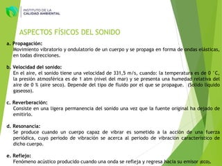 ASPECTOS FÍSICOS DEL SONIDO
a. Propagación:
Movimiento vibratorio y ondulatorio de un cuerpo y se propaga en forma de ondas elásticas,
en todas direcciones.
b. Velocidad del sonido:
En el aire, el sonido tiene una velocidad de 331,5 m/s, cuando: la temperatura es de 0 °C,
la presión atmosférica es de 1 atm (nivel del mar) y se presenta una humedad relativa del
aire de 0 % (aire seco). Depende del tipo de fluido por el que se propague. (Solido liquido
gaseoso).
c. Reverberación:
Consiste en una ligera permanencia del sonido una vez que la fuente original ha dejado de
emitirlo.
d. Resonancia:
Se produce cuando un cuerpo capaz de vibrar es sometido a la acción de una fuerza
periódica, cuyo periodo de vibración se acerca al periodo de vibración característico de
dicho cuerpo.
e. Reflejo:
Fenómeno acústico producido cuando una onda se refleja y regresa hacia su emisor (ECO).
 
