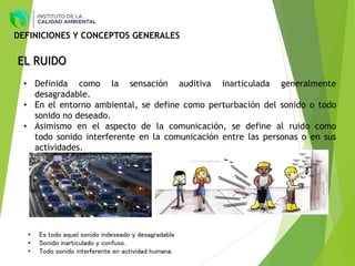 EL RUIDO
• Definida como la sensación auditiva inarticulada generalmente
desagradable.
• En el entorno ambiental, se define como perturbación del sonido o todo
sonido no deseado.
• Asimismo en el aspecto de la comunicación, se define al ruido como
todo sonido interferente en la comunicación entre las personas o en sus
actividades.
• Es todo aquel sonido indeseado y desagradable
• Sonido inarticulado y confuso.
• Todo sonido interferente en actividad humana.
DEFINICIONES Y CONCEPTOS GENERALES
 