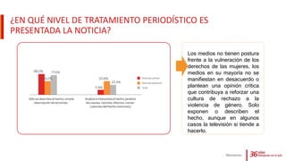 ¿EN QUÉ NIVEL DE TRATAMIENTO PERIODÍSTICO ES
PRESENTADA LA NOTICIA?
Monitoreo
Los medios no tienen postura
frente a la vulneración de los
derechos de las mujeres, los
medios en su mayoría no se
manifiestan en desacuerdo o
plantean una opinión crítica
que contribuya a reforzar una
cultura de rechazo a la
violencia de género. Solo
exponen o describen el
hecho, aunque en algunos
casos la televisiòn si tiende a
hacerlo.
 