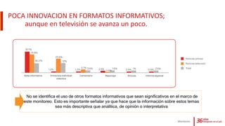 POCA INNOVACION EN FORMATOS INFORMATIVOS;
aunque en televisión se avanza un poco.
Monitoreo
No se identifica el uso de otros formatos informativos que sean significativos en el marco de
este monitoreo. Esto es importante señalar ya que hace que la información sobre estos temas
sea más descriptiva que analítica, de opinión o interpretativa
 