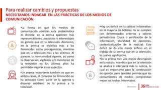 Para realizar cambios y propuestas
NECESITAMOS INDAGAR EN LAS PRÁCTICAS DE LOS MEDIOS DE
COMUNICACIÓN
Monitoreo
•Hay un déficit en la calidad informativa:
en la mayoría de noticias no se cumplen
con determinados criterios y valores
periodísticos (cruce o verificación de la
información, pluralidad de opiniones,
contextualización de la noticia). Este
déficit se da con mayor énfasis en el
trabajo de la prensa que en la televisión,
lo cual es significativo.
•En la prensa hay una mayor descripción
en la noticia, mientras que en la televisión
se analiza é interpreta más la noticia, lo
cual es importante para la construcción
de opinión, pero también permite que los
consumidores de medios comprendan
mejor los hechos informados.
•La forma en que los medios de
comunicación abordan esta problemática
es distinta: en la prensa aparecen más
representaciones, prejuicios y estereotipos
de género que en la televisión. Asimismo,
en la prensa se visibiliza más a los
feminicidas como protagonistas, mientras
que en la televisión más a las víctimas. Al
parecer, la normatividad vigente, así como
la observación, vigilancia y/o monitoreo de
la televisión en los últimos años ha
permitido mejorar estos aspectos.
•Un avance importante también es que en
ambos casos, el concepto de feminicidio se
ha colocado como parte de la agenda y
discurso cotidiano de la prensa y la
televisión.
 