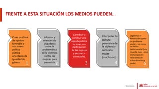 FRENTE A ESTA SITUACIÓN LOS MEDIOS PUEDEN…
Monitoreo
Crear un clima
de opinión
favorable a
una nueva
política
pública
orientada a la
igualdad de
género.
Informar y
orientar a la
ciudadanía
sobre la
problemática
de la violencia
contra las
mujeres para
prevenirla.
Contribuir a
construir una
agenda pública
inclusiva con
participación
de las mujeres
y sectores +
vulnerables.
Interpelar la
cultura
permisiva de
la violencia
contra la
mujer
(machismo)
Legitimar el
feminicidio como
un problema
social – no como
un delito
delincuencial (una
muerte más) –sino
enmarcada en
relaciones de
subordinación y
poder.1 2 3 4 5
 