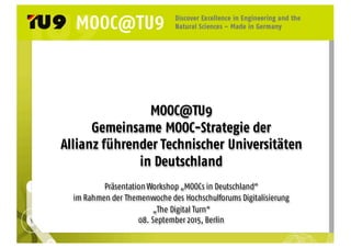 MOOC@TU9
Gemeinsame MOOC-Strategie der
Allianz führender Technischer Universitäten
in Deutschland
Präsentation Workshop „MOOCs in Deutschland“
im Rahmen der Themenwoche des Hochschulforums Digitalisierung
„The Digital Turn“
08. September 2015, Berlin
 