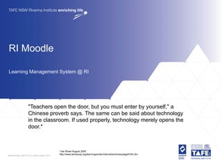 RI Moodle

Learning Management System @ RI




       "Teachers open the door, but you must enter by yourself," a
       Chinese proverb says. The same can be said about technology
       in the classroom. If used properly, technology merely opens the
       door.*



                   *Joe Rowe August 2005
                   http://www.techsoup.org/learningcenter/internet/archives/page9155.cfm
 