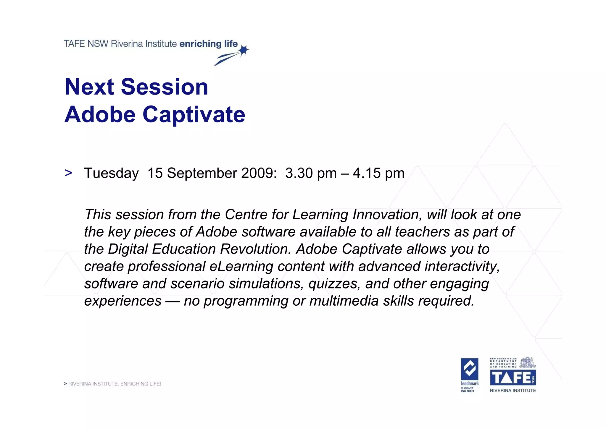 Next Session
Adobe Captivate

> Tuesday 15 September 2009: 3.30 pm – 4.15 pm

  This session from the Centre for Learning Innovation will look at one
                                            Innovation,
  the key pieces of Adobe software available to all teachers as part of
  the Digital Education Revolution. Adobe Captivate allows you to
  create professional eLearning content with advanced i t
       t     f   i   l L    i       t t ith d          d interactivity,
                                                                ti it
  software and scenario simulations, quizzes, and other engaging
  experiences — no programming or multimedia skills required.
 