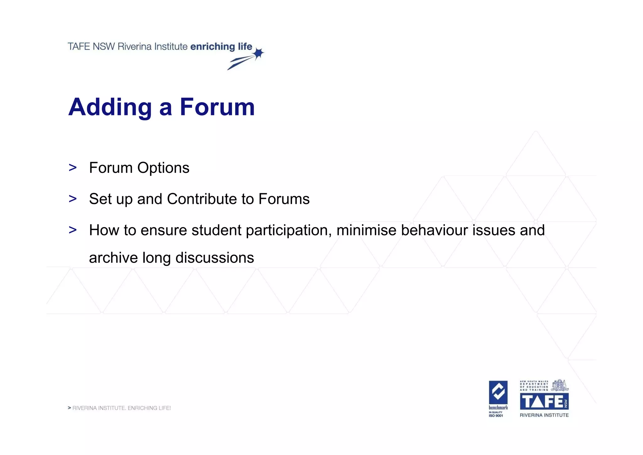 Adding a Forum

> Forum Options
         p

> Set up and Contribute to Forums

> How to ensure student participation, minimise behaviour issues and
                        participation
  archive long discussions
 