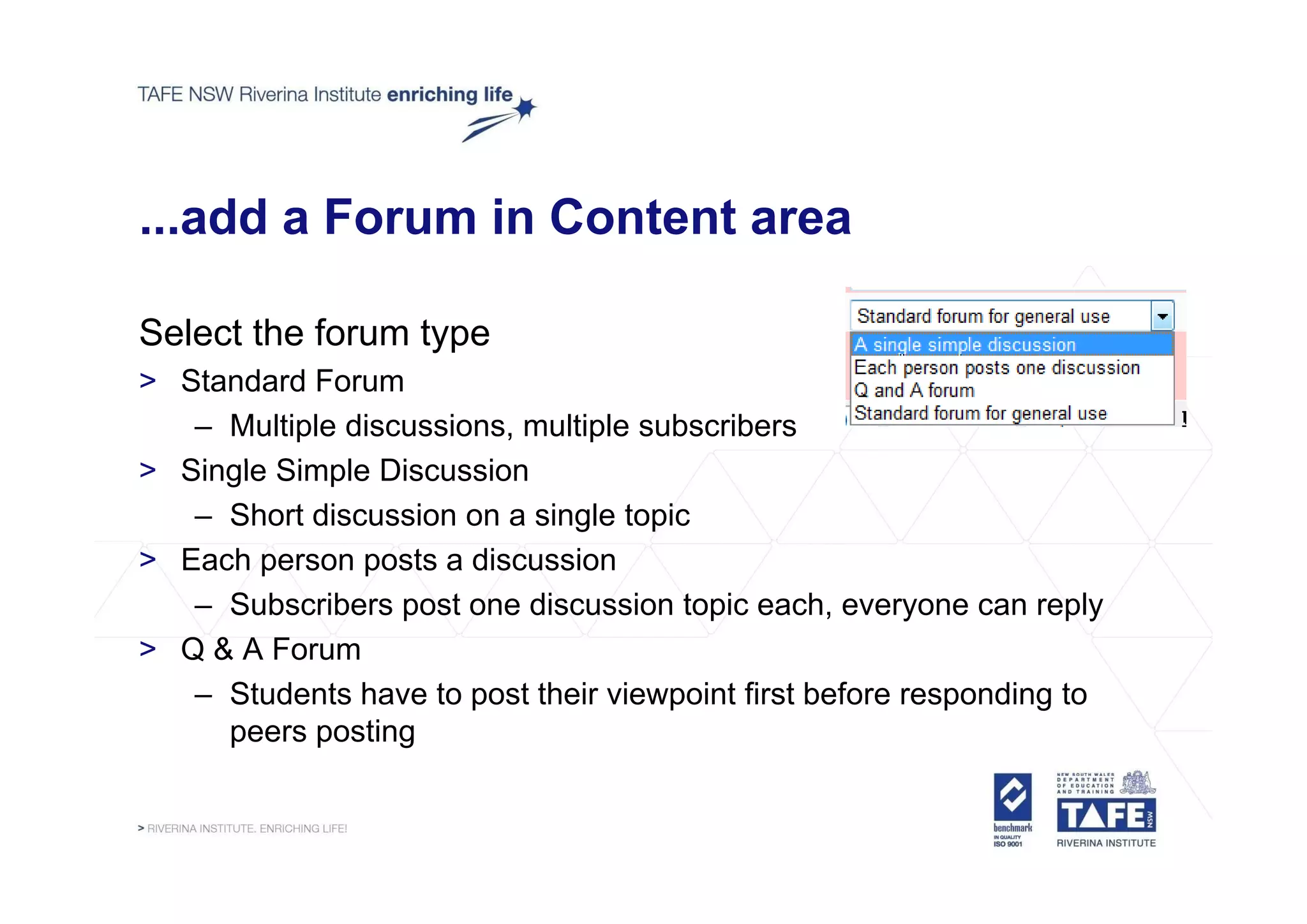 ...add a Forum in Content area

Select the forum type
> Standard Forum
   – Multiple discussions, multiple subscribers
> Si l Si l Di
  Single Simple Discussion
                        i
   – Short discussion on a single topic
> Each person posts a discussion
   – Subscribers post one discussion topic each, everyone can reply
> Q & A Forum
   – Students have to post their viewpoint first before responding to
     peers posting
 