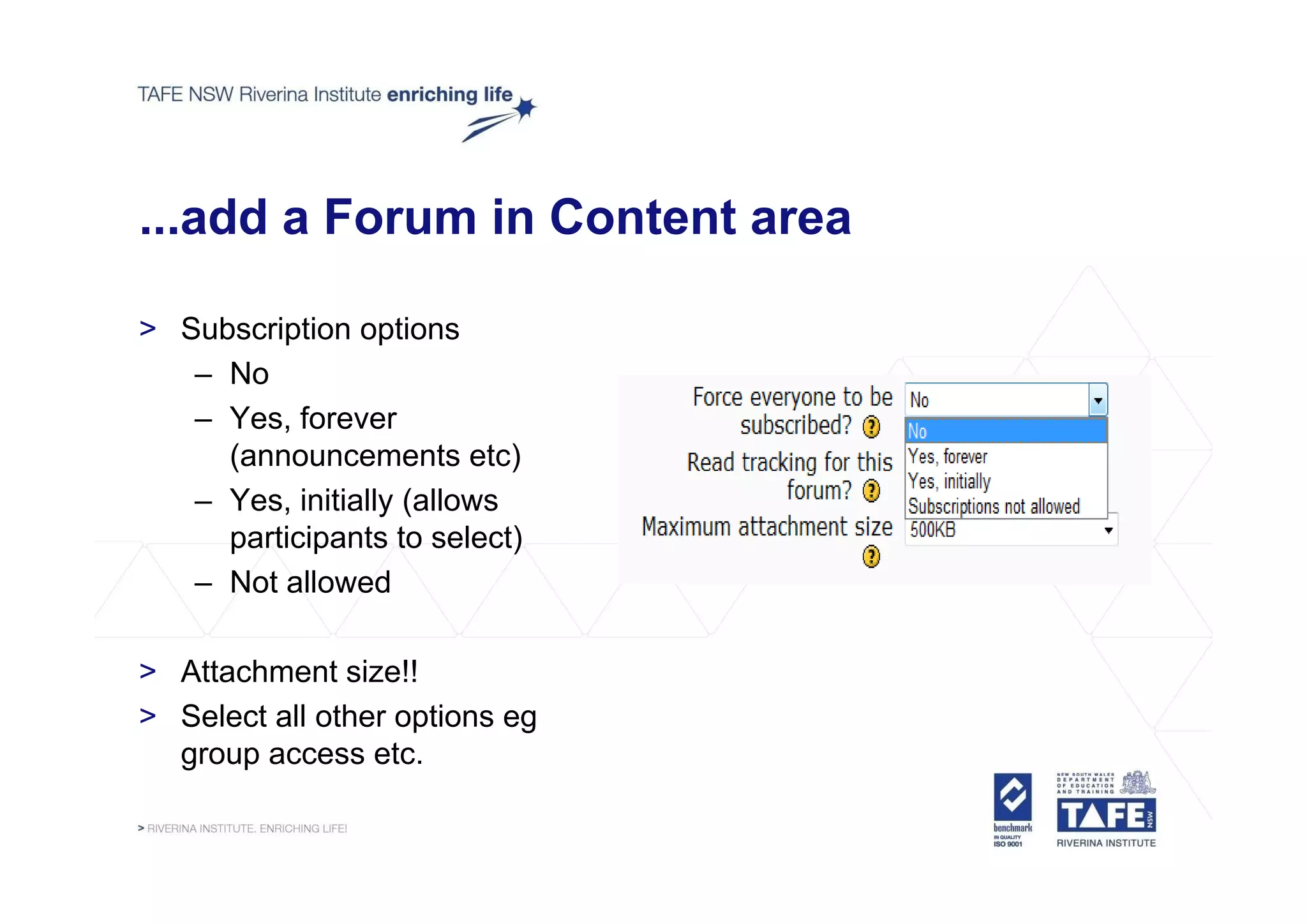 ...add a Forum in Content area

> Subscription options
   – No
   – Yes, forever
     (announcements etc)
   – Yes, initially (allows
     participants to select)
   – Not allowed

> Attachment size!!
> Select all other options eg
  group access etc.
 
