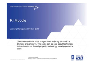 RI Moodle

Learning Management System @ RI




       "Teachers open the door, but you must enter by yourself," a
       Chinese proverb says. The same can be said about technology
       in the classroom. If used properly, technology merely opens the
       door.*
       d     *



                   *Joe Rowe August 2005
                   http://www.techsoup.org/learningcenter/internet/archives/page9155.cfm
 