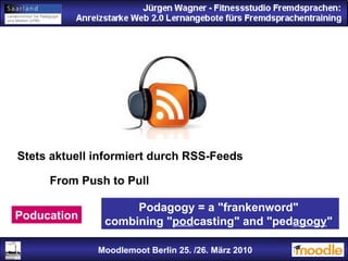 Jürgen Wagner - Fitnessstudio Fremdsprachen: Anreizstarke Web 2.0 Lernangebote fürs Fremdsprachentraining Jürgen Wagner - Fitnessstudio Fremdsprachen: Anreizstarke Web 2.0 Lernangebote fürs Fremdsprachentraining Moodlemoot Berlin: 26. 03. 2010 Moodlemoot Berlin 25. /26. März 2010 Stets aktuell informiert durch RSS-Feeds From Push to Pull Poducation Podagogy = a "frankenword"  combining " pod casting" and "ped agogy "  
