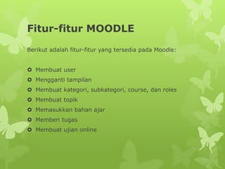 Fitur-fitur MOODLE 
Berikut adalah fitur-fitur yang tersedia pada Moodle: 
 Membuat user 
 Mengganti tampilan 
 Membuat kategori, subkategori, course, dan roles 
 Membuat topik 
 Memasukkan bahan ajar 
 Memberi tugas 
 Membuat ujian online 
 