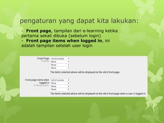 pengaturan yang dapat kita lakukan: 
- Front page, tampilan dari e-learning ketika 
pertama sekali dibuka (sebelum login) 
- Front page items when logged in, ini 
adalah tampilan setelah user login 
 