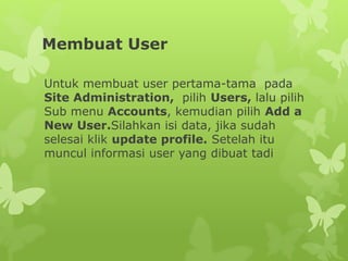 Membuat User 
Untuk membuat user pertama-tama pada 
Site Administration, pilih Users, lalu pilih 
Sub menu Accounts, kemudian pilih Add a 
New User.Silahkan isi data, jika sudah 
selesai klik update profile. Setelah itu 
muncul informasi user yang dibuat tadi 
 