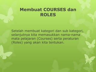 Membuat COURSES dan 
ROLES 
Setelah membuat kategori dan sub kategori, 
selanjutnya kita memasukkan nama-nama 
mata pelajaran (Courses) serta peraturan 
(Roles) yang akan kita tentukan. 
 