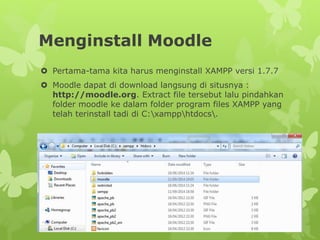 Menginstall Moodle 
 Pertama-tama kita harus menginstall XAMPP versi 1.7.7 
 Moodle dapat di download langsung di situsnya : 
http://moodle.org. Extract file tersebut lalu pindahkan 
folder moodle ke dalam folder program files XAMPP yang 
telah terinstall tadi di C:xampphtdocs. 
 