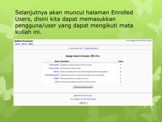 Selanjutnya akan muncul halaman Enrolled 
Users, disini kita dapat memasukkan 
pengguna/user yang dapat mengikuti mata 
kuliah ini. 
 
