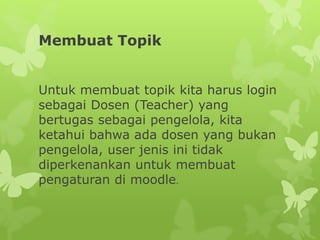 Membuat Topik 
Untuk membuat topik kita harus login 
sebagai Dosen (Teacher) yang 
bertugas sebagai pengelola, kita 
ketahui bahwa ada dosen yang bukan 
pengelola, user jenis ini tidak 
diperkenankan untuk membuat 
pengaturan di moodle. 
 