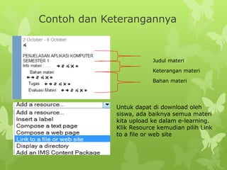 Contoh dan Keterangannya 
Judul materi 
Keterangan materi 
Bahan materi 
Untuk dapat di download oleh 
siswa, ada baiknya semua materi 
kita upload ke dalam e-learning. 
Klik Resource kemudian pilih Link 
to a file or web site 
 