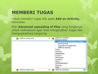 MEMBERI TUGAS 
Untuk memberi tugas klik pada Add an Activity, 
kemudian 
Pilih Advanced uploading of files yang fungsinya 
untuk mahasiswa agar bisa mengerjakan tugas dan 
menguploadnya langsung 
 