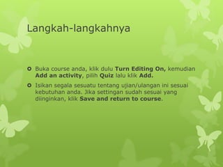 Langkah-langkahnya 
 Buka course anda, klik dulu Turn Editing On, kemudian 
Add an activity, pilih Quiz lalu klik Add. 
 Isikan segala sesuatu tentang ujian/ulangan ini sesuai 
kebutuhan anda. Jika settingan sudah sesuai yang 
diinginkan, klik Save and return to course. 
 
